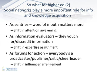 So what for higher ed (2) Social networks play a more important role for info and knowledge acquisition  As sentries – word of mouth matters more Shift in attention awakening As information evaluators – they vouch for/discredit information Shift in expertise assignment As forums for action – everybody’s a broadcaster/publisher/critic/cheerleader Shift in influencer arrangement 