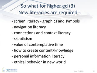 So what for higher ed (3)  New literacies are required  - screen literacy - graphics and symbols - navigation literacy - connections and context literacy - skepticism - value of contemplative time - how to create content/knowledge - personal information literacy - ethical behavior in new world June 25, 2010 