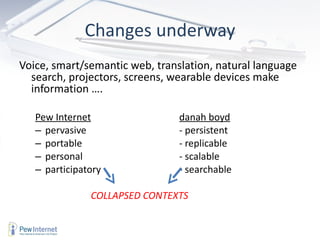 Changes underway Voice, smart/semantic web, translation, natural language search, projectors, screens, wearable devices make information …. Pew Internet danah boyd pervasive - persistent portable - replicable personal - scalable participatory - searchable     COLLAPSED CONTEXTS 