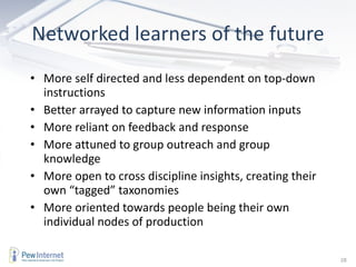 Networked learners of the future More self directed and less dependent on top-down instructions Better arrayed to capture new information inputs More reliant on feedback and response More attuned to group outreach and group knowledge More open to cross discipline insights, creating their own “tagged” taxonomies More oriented towards people being their own individual nodes of production 