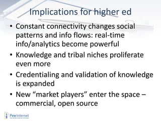 Implications for higher ed Constant connectivity changes social patterns and info flows: real-time info/analytics become powerful Knowledge and tribal niches proliferate even more Credentialing and validation of knowledge is expanded New “market players” enter the space – commercial, open source 