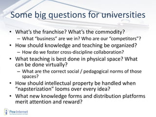 Some big questions for universities What’s the franchise? What’s the commodity?  What “business” are we in? Who are our “competitors”? How should knowledge and teaching be organized? How do we foster cross-discipline collaboration?  What teaching is best done in physical space? What can be done virtually?  What are the correct social / pedagogical norms of those spaces? How should intellectual property be handled when “ napsterization ”  looms over every idea? What new knowledge forms and distribution platforms merit attention and reward?  