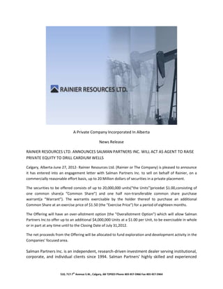 A Private Company Incorporated In Alberta

                                                   News Release

RAINIER RESOURCES LTD. ANNOUNCES SALMAN PARTNERS INC. WILL ACT AS AGENT TO RAISE
PRIVATE EQUITY TO DRILL CARDIUM WELLS

Calgary, Alberta-June 27, 2012- Rainier Resources Ltd. (Rainier or The Company) is pleased to announce
it has entered into an engagement letter with Salman Partners Inc. to sell on behalf of Rainier, on a
commercially reasonable effort basis, up to 20 Million dollars of securities in a private placement.

The securities to be offered consists of up to 20,000,000 units(“the Units”)pricedat $1.00,consisting of
one common share(a “Common Share”) and one half non-transferable common share purchase
warrant(a “Warrant”). The warrantis exercisable by the holder thereof to purchase an additional
Common Share at an exercise price of $1.50 (the “Exercise Price”) for a period of eighteen months.

The Offering will have an over-allotment option (the "Overallotment Option") which will allow Salman
Partners Inc.to offer up to an additional $4,000,000 Units at a $1.00 per Unit, to be exercisable in whole
or in part at any time until to the Closing Date of July 31,2012.

The net proceeds from the Offering will be allocated to fund exploration and development activity in the
Companies’ focused area.

Salman Partners Inc. is an independent, research-driven investment dealer serving institutional,
corporate, and individual clients since 1994. Salman Partners' highly skilled and experienced


                     510, 717-7th Avenue S.W., Calgary, AB T2P0Z3 Phone 403 457-5966 Fax 403 457-5964
 