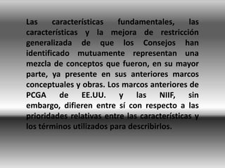 Las     características   fundamentales,      las
características y la mejora de restricción
generalizada de que los Consejos han
identificado mutuamente representan una
mezcla de conceptos que fueron, en su mayor
parte, ya presente en sus anteriores marcos
conceptuales y obras. Los marcos anteriores de
PCGA      de EE.UU. y          las    NIIF, sin
embargo, difieren entre sí con respecto a las
prioridades relativas entre las características y
los términos utilizados para describirlos.
 