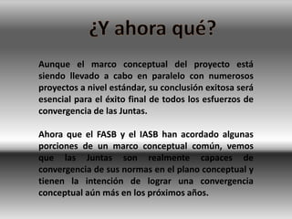 Aunque el marco conceptual del proyecto está
siendo llevado a cabo en paralelo con numerosos
proyectos a nivel estándar, su conclusión exitosa será
esencial para el éxito final de todos los esfuerzos de
convergencia de las Juntas.

Ahora que el FASB y el IASB han acordado algunas
porciones de un marco conceptual común, vemos
que las Juntas son realmente capaces de
convergencia de sus normas en el plano conceptual y
tienen la intención de lograr una convergencia
conceptual aún más en los próximos años.
 