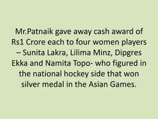 Mr.Patnaik gave away cash award of
Rs1 Crore each to four women players
– Sunita Lakra, Lilima Minz, Dipgres
Ekka and Namita Topo- who figured in
the national hockey side that won
silver medal in the Asian Games.
 