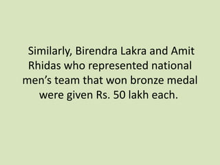 Similarly, Birendra Lakra and Amit
Rhidas who represented national
men’s team that won bronze medal
were given Rs. 50 lakh each.
 