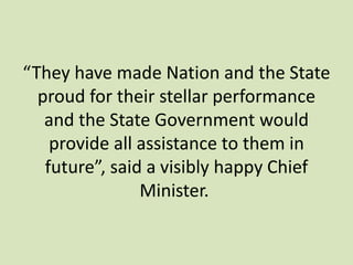 “They have made Nation and the State
proud for their stellar performance
and the State Government would
provide all assistance to them in
future”, said a visibly happy Chief
Minister.
 