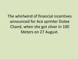 The whirlwind of financial incentives
announced for Ace sprinter Dutee
Chand, when she got silver in 100
Meters on 27 August.
 