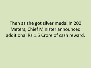 Then as she got silver medal in 200
Meters, Chief Minister announced
additional Rs.1.5 Crore of cash reward.
 