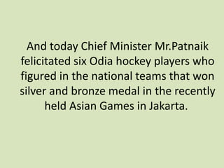 And today Chief Minister Mr.Patnaik
felicitated six Odia hockey players who
figured in the national teams that won
silver and bronze medal in the recently
held Asian Games in Jakarta.
 