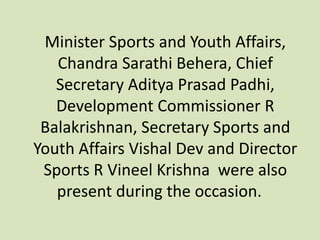 Minister Sports and Youth Affairs,
Chandra Sarathi Behera, Chief
Secretary Aditya Prasad Padhi,
Development Commissioner R
Balakrishnan, Secretary Sports and
Youth Affairs Vishal Dev and Director
Sports R Vineel Krishna were also
present during the occasion.
 