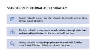 STANDARD 9.2 INTERNAL AUDIT STRATEGY
An internal audit strategy is a plan of action designed to achieve a long-
term or overall objective.
The internal audit strategy must include a vision, strategic objectives,
and supporting initiatives for the internal audit function.
An internal audit strategy helps guide the internal audit function
toward the fulfillment of the internal audit mandate.
 
