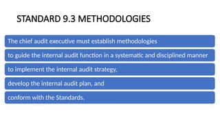 STANDARD 9.3 METHODOLOGIES
The chief audit executive must establish methodologies
to guide the internal audit function in a systematic and disciplined manner
to implement the internal audit strategy,
develop the internal audit plan, and
conform with the Standards.
 