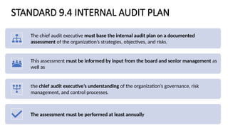 STANDARD 9.4 INTERNAL AUDIT PLAN
The chief audit executive must base the internal audit plan on a documented
assessment of the organization’s strategies, objectives, and risks.
This assessment must be informed by input from the board and senior management as
well as
the chief audit executive’s understanding of the organization’s governance, risk
management, and control processes.
The assessment must be performed at least annually
 