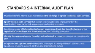 STANDARD 9.4 INTERNAL AUDIT PLAN
Must consider the internal audit mandate and the full range of agreed-to internal audit services.
Specify internal audit services that support the evaluation and improvement of the
organization’s governance, risk management, and control processes.
Consider coverage of information technology governance, fraud risk, the effectiveness of the
organization’s compliance and ethics programs, and other high-risk areas.
Identify the necessary human, financial, and technological resources necessary to complete the
plan.
Be dynamic and updated timely in response to changes in the organization’s business, risks
operations, programs, systems, controls, and organizational culture
 