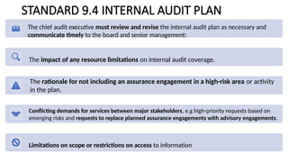 STANDARD 9.4 INTERNAL AUDIT PLAN
The chief audit executive must review and revise the internal audit plan as necessary and
communicate timely to the board and senior management:
The impact of any resource limitations on internal audit coverage.
The rationale for not including an assurance engagement in a high-risk area or activity
in the plan.
Conflicting demands for services between major stakeholders, e.g high-priority requests based on
emerging risks and requests to replace planned assurance engagements with advisory engagements.
Limitations on scope or restrictions on access to information
 