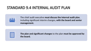 STANDARD 9.4 INTERNAL AUDIT PLAN
The chief audit executive must discuss the internal audit plan,
including significant interim changes, with the board and senior
management.
The plan and significant changes to the plan must be approved by
the board.
 