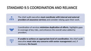 STANDARD 9.5 COORDINATION AND RELIANCE
The chief audit executive must coordinate with internal and external
providers of assurance services and consider relying upon their work.
Coordination of services minimizes duplication of efforts, highlights gaps
in coverage of key risks, and enhances the overall value added by
providers.
If unable to achieve an appropriate level of coordination, the chief audit
executive must raise any concerns with senior management and, if
necessary, the board.
 