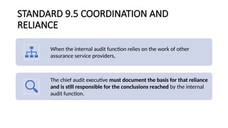 STANDARD 9.5 COORDINATION AND
RELIANCE
When the internal audit function relies on the work of other
assurance service providers,
The chief audit executive must document the basis for that reliance
and is still responsible for the conclusions reached by the internal
audit function.
 