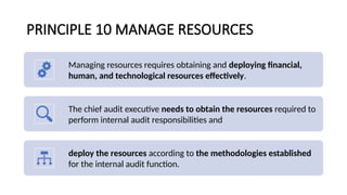 PRINCIPLE 10 MANAGE RESOURCES
Managing resources requires obtaining and deploying financial,
human, and technological resources effectively.
The chief audit executive needs to obtain the resources required to
perform internal audit responsibilities and
deploy the resources according to the methodologies established
for the internal audit function.
 