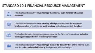 STANDARD 10.1 FINANCIAL RESOURCE MANAGEMENT
The chief audit executive must manage the internal audit function’s financial
resources.
The chief audit executive must develop a budget that enables the successful
implementation of the internal audit strategy and achievement of the plan.
The budget includes the resources necessary for the function’s operation, including
training and acquisition of technology and tools.
The chief audit executive must manage the day-to-day activities of the internal audit
function effectively and efficiently, in alignment with the budget.
 