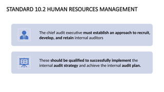 STANDARD 10.2 HUMAN RESOURCES MANAGEMENT
The chief audit executive must establish an approach to recruit,
develop, and retain internal auditors
These should be qualified to successfully implement the
internal audit strategy and achieve the internal audit plan.
 