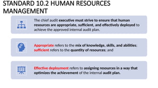 STANDARD 10.2 HUMAN RESOURCES
MANAGEMENT
The chief audit executive must strive to ensure that human
resources are appropriate, sufficient, and effectively deployed to
achieve the approved internal audit plan.
Appropriate refers to the mix of knowledge, skills, and abilities;
sufficient refers to the quantity of resources; and
Effective deployment refers to assigning resources in a way that
optimizes the achievement of the internal audit plan.
 