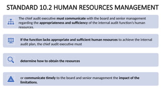 STANDARD 10.2 HUMAN RESOURCES MANAGEMENT
The chief audit executive must communicate with the board and senior management
regarding the appropriateness and sufficiency of the internal audit function’s human
resources.
If the function lacks appropriate and sufficient human resources to achieve the internal
audit plan, the chief audit executive must
determine how to obtain the resources
or communicate timely to the board and senior management the impact of the
limitations.
 
