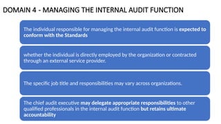 DOMAIN 4 - MANAGING THE INTERNAL AUDIT FUNCTION
The individual responsible for managing the internal audit function is expected to
conform with the Standards
whether the individual is directly employed by the organization or contracted
through an external service provider.
The specific job title and responsibilities may vary across organizations.
The chief audit executive may delegate appropriate responsibilities to other
qualified professionals in the internal audit function but retains ultimate
accountability
 