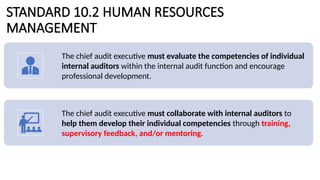 STANDARD 10.2 HUMAN RESOURCES
MANAGEMENT
The chief audit executive must evaluate the competencies of individual
internal auditors within the internal audit function and encourage
professional development.
The chief audit executive must collaborate with internal auditors to
help them develop their individual competencies through training,
supervisory feedback, and/or mentoring.
 