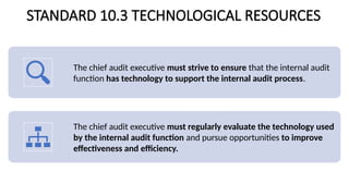 STANDARD 10.3 TECHNOLOGICAL RESOURCES
The chief audit executive must strive to ensure that the internal audit
function has technology to support the internal audit process.
The chief audit executive must regularly evaluate the technology used
by the internal audit function and pursue opportunities to improve
effectiveness and efficiency.
 
