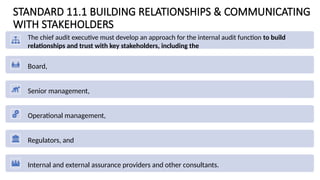 STANDARD 11.1 BUILDING RELATIONSHIPS & COMMUNICATING
WITH STAKEHOLDERS
The chief audit executive must develop an approach for the internal audit function to build
relationships and trust with key stakeholders, including the
Board,
Senior management,
Operational management,
Regulators, and
Internal and external assurance providers and other consultants.
 