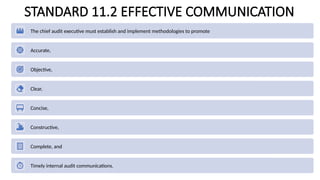 STANDARD 11.2 EFFECTIVE COMMUNICATION
The chief audit executive must establish and implement methodologies to promote
Accurate,
Objective,
Clear,
Concise,
Constructive,
Complete, and
Timely internal audit communications.
 