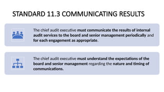 STANDARD 11.3 COMMUNICATING RESULTS
The chief audit executive must communicate the results of internal
audit services to the board and senior management periodically and
for each engagement as appropriate.
The chief audit executive must understand the expectations of the
board and senior management regarding the nature and timing of
communications.
 