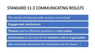 STANDARD 11.3 COMMUNICATING RESULTS
The results of internal audit services can include:
Engagement conclusions.
Themes such as effective practices or root causes.
Conclusions at the level of the business unit or organization
(See standards document for elaboration of the above ! )
 