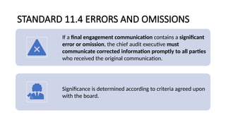 STANDARD 11.4 ERRORS AND OMISSIONS
If a final engagement communication contains a significant
error or omission, the chief audit executive must
communicate corrected information promptly to all parties
who received the original communication.
Significance is determined according to criteria agreed upon
with the board.
 