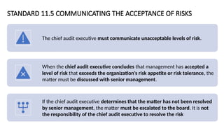 STANDARD 11.5 COMMUNICATING THE ACCEPTANCE OF RISKS
The chief audit executive must communicate unacceptable levels of risk.
When the chief audit executive concludes that management has accepted a
level of risk that exceeds the organization’s risk appetite or risk tolerance, the
matter must be discussed with senior management.
If the chief audit executive determines that the matter has not been resolved
by senior management, the matter must be escalated to the board. It is not
the responsibility of the chief audit executive to resolve the risk
 