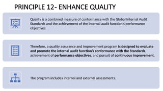 PRINCIPLE 12- ENHANCE QUALITY
Quality is a combined measure of conformance with the Global Internal Audit
Standards and the achievement of the internal audit function’s performance
objectives.
Therefore, a quality assurance and improvement program is designed to evaluate
and promote the internal audit function’s conformance with the Standards,
achievement of performance objectives, and pursuit of continuous improvement.
The program includes internal and external assessments.
 