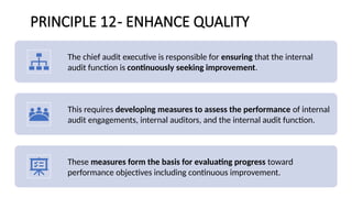 PRINCIPLE 12- ENHANCE QUALITY
The chief audit executive is responsible for ensuring that the internal
audit function is continuously seeking improvement.
This requires developing measures to assess the performance of internal
audit engagements, internal auditors, and the internal audit function.
These measures form the basis for evaluating progress toward
performance objectives including continuous improvement.
 