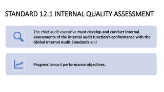 STANDARD 12.1 INTERNAL QUALITY ASSESSMENT
The chief audit executive must develop and conduct internal
assessments of the internal audit function’s conformance with the
Global Internal Audit Standards and
Progress toward performance objectives.
 