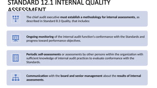 STANDARD 12.1 INTERNAL QUALITY
ASSESSMENT
The chief audit executive must establish a methodology for internal assessments, as
described in Standard 8.3 Quality, that includes:
Ongoing monitoring of the internal audit function’s conformance with the Standards and
progress toward performance objectives.
Periodic self-assessments or assessments by other persons within the organization with
sufficient knowledge of internal audit practices to evaluate conformance with the
Standards.
Communication with the board and senior management about the results of internal
assessments.
 