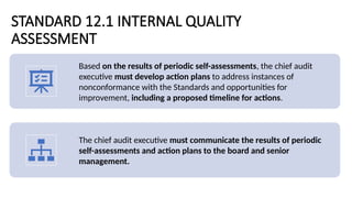 STANDARD 12.1 INTERNAL QUALITY
ASSESSMENT
Based on the results of periodic self-assessments, the chief audit
executive must develop action plans to address instances of
nonconformance with the Standards and opportunities for
improvement, including a proposed timeline for actions.
The chief audit executive must communicate the results of periodic
self-assessments and action plans to the board and senior
management.
 