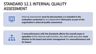 STANDARD 12.1 INTERNAL QUALITY
ASSESSMENT
Internal assessments must be documented and included in the
evaluation conducted by an independent third party as part of the
organization’s external quality assessment.
If nonconformance with the Standards affects the overall scope or
operation of the internal audit function, the chief audit executive must
disclose to the board and senior management the nonconformance and
its impact.
 