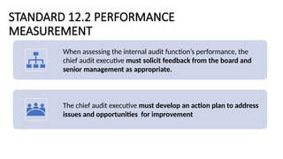STANDARD 12.2 PERFORMANCE
MEASUREMENT
When assessing the internal audit function’s performance, the
chief audit executive must solicit feedback from the board and
senior management as appropriate.
The chief audit executive must develop an action plan to address
issues and opportunities for improvement
 