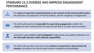 STANDARD 12.3 OVERSEE AND IMPROVE ENGAGEMENT
PERFORMANCE
The extent of supervision required depends on the maturity of the internal audit function,
the proficiency and experience of internal auditors, and the complexity of engagements.
The chief audit executive is responsible for supervising engagements, whether the
engagement work is performed by the internal audit staff or by other service providers.
Supervisory responsibilities may be delegated to appropriate and qualified individuals, but
the chief audit executive retains ultimate responsibility.
The chief audit executive must ensure that evidence of supervision is documented and
retained, according to the internal audit function’s established methodologies.
 