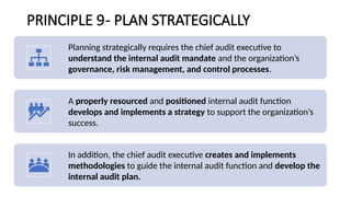 PRINCIPLE 9- PLAN STRATEGICALLY
Planning strategically requires the chief audit executive to
understand the internal audit mandate and the organization’s
governance, risk management, and control processes.
A properly resourced and positioned internal audit function
develops and implements a strategy to support the organization’s
success.
In addition, the chief audit executive creates and implements
methodologies to guide the internal audit function and develop the
internal audit plan.
 