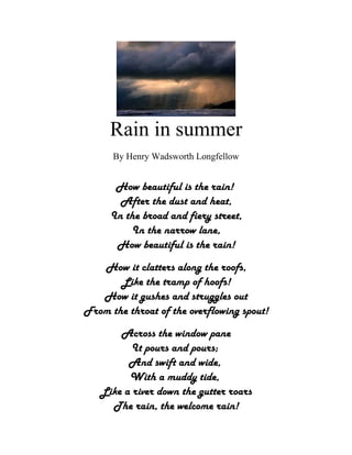 Rain in summer
      By Henry Wadsworth Longfellow


      How beautiful is the rain!
       After the dust and heat,
     In the broad and fiery street,
         In the narrow lane,
      How beautiful is the rain!
   How it clatters along the roofs,
       Like the tramp of hoofs!
   How it gushes and struggles out
From the throat of the overflowing spout!
       Across the window pane
          It pours and pours;
         And swift and wide,
         With a muddy tide,
   Like a river down the gutter roars
     The rain, the welcome rain!
 