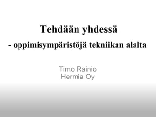 Tehdään yhdessä   - oppimisympäristöjä tekniikan alalta  Timo Rainio Hermia Oy 