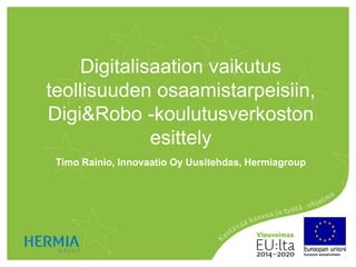 Digitalisaation vaikutus
teollisuuden osaamistarpeisiin,
Digi&Robo -koulutusverkoston
esittely
Timo Rainio, Innovaatio Oy Uusitehdas, Hermiagroup
 